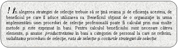 Rounded Rectangle: ! In alegerea strategiei de selectie trebuie sa se tina seama si de eficienta acesteia, de beneficiul pe care il aduce utilizarea sa. Beneficiul obtinut de o organizatie in urma implementarii unei proceduri de selectie profesionala poate fi calculat prin mai multe metode si este exprimat in bani. Pentru calculul beneficiului sunt necesare cateva elemente, si anume: productivitatea in bani a categoriei de personal la care ne referim, validitatea procedurii de selectie, rata de selectie si costurile strategiei de selectie.

