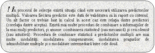 Rounded Rectangle: ! In procesul de selectie exista situatii cand este necesara utilizarea predictorilor multipli. Valoarea fiecarui predictor este data de validitatea sa in raport cu criteriul. Un alt factor ce trebuie luat in calcul in acest caz este relatia dintre predictori (corelatia dintre acestia). Exista mai multe proceduri de combinare a informatiilor de la mai multi predictori, si anume: combinarea statistica (sau mecanica) si cea clinica (sau intuitiva). Procedura de combinare statistica a predictorilor multipli are mai multe modalitati: modalitatea compensatorie, modalitatea pragurilor de admisibilitate multiple si o modalitate intermediara intre cele doua.

