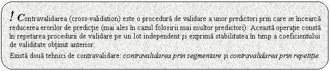 Rounded Rectangle: ! Contravalidarea (cross-validation) este o procedura de validare a unor predictori prin care se incearca reducerea erorilor de predictie (mai ales in cazul folosirii mai multor predictori). Aceasta operatie consta in repetarea procedurii de validare pe un lot independent si exprima stabilitatea in timp a coeficientului de validitate obtinut anterior. 

Exista doua tehnici de contravalidare: contravalidarea prin segmentare si contravalidarea prin repetitie.

