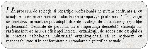 Rounded Rectangle: ! In procesul de selectie si repartitie profesionala ne putem confrunta si cu situatii in care este necesara o clasificare si repartitie profesionala. In functie de obiectivul urmarit se pot adopta diferite strategii de clasificare si repartitie profesionala. Deciziile de personal au o importanta deosebita eficienta lor rasfrangandu-se asupra eficientei intregii organizatii; de aceea este esential ca in practica psihologica industriala/ organizationala sa se actioneze cu responsabilitate si in conformitate cu standardele stiintifice actuale. 

