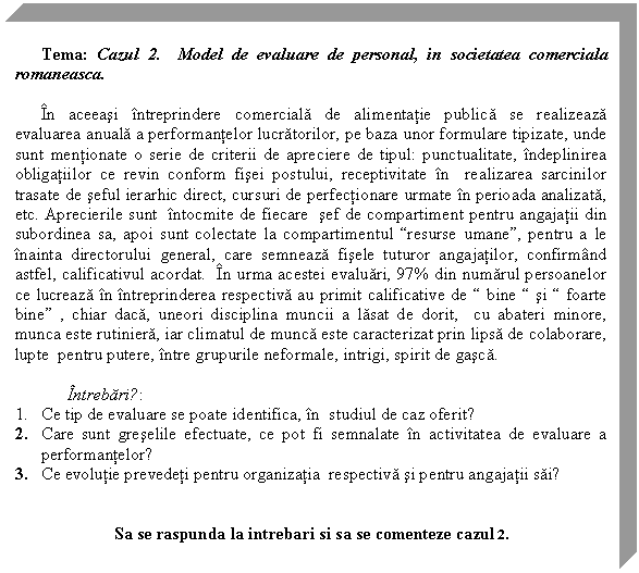 Text Box: Tema: Cazul 2. Model de evaluare de personal, in societatea comerciala romaneasca.

In aceeasi intreprindere comerciala de alimentatie publica se realizeaza evaluarea anuala a performantelor lucratorilor, pe baza unor formulare tipizate, unde sunt mentionate o serie de criterii de apreciere de tipul: punctualitate, indeplinirea obligatiilor ce revin conform fisei postului, receptivitate in realizarea sarcinilor trasate de seful ierarhic direct, cursuri de perfectionare urmate in perioada analizata, etc. Aprecierile sunt intocmite de fiecare sef de compartiment pentru angajatii din subordinea sa, apoi sunt colectate la compartimentul 