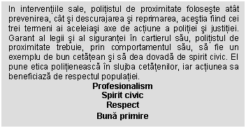 Text Box: In interventiile sale, politistul de proximitate foloseste atat prevenirea, cat si descurajarea si reprimarea, acestia fiind cei trei termeni ai aceleiasi axe de actiune a politiei si justitiei. Garant al legii si al sigurantei in cartierul sau, politistul de proximitate trebuie, prin comportamentul sau, sa fie un exemplu de bun cetatean si sa dea dovada de spirit civic. El pune etica politieneasca in slujba cetatenilor, iar actiunea sa beneficiaza de respectul populatiei.
Profesionalism
Spirit civic
Respect
Buna primire
