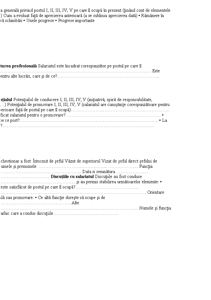 Text Box: Aprecierea generala privind postul I, II, III, IV, V pe care il ocupa in prezent (tinand cont de elementele anterioare) Cum a evoluat fata de aprecierea anterioara (a se sublinia aprecierea data) . Ramanere in urma . Fara schimbari . Unele progrese . Progrese importante 
II. Orientarea profesionala Salariatul este incadrat corespunzator pe postul pe care il ocupa?................................... Este calificat pentru alte lucrari, care si de ce?........................ 
III. Potentialul Potentialul de conducere I, II, III, IV, V (initiativa, spirit de responsabilitate, tenacitate.) Potentialul de promovare I, II, III, IV, V (salariatul are cunostinte corespunzatoare pentru functii superioare fata de postul pe care il ocupa)....................... . Este calificat salariatul pentru o promovare?..................... . Daca da, pe ce post?................................ . La ce termen?.................................. 
Prezentul chestionar a fost: Intocmit de seful Vazut de superiorul Vizat de seful direct sefului de serviciu Numele si prenumele ....... ....... ........ Functia ....... ....... ..... Data si semnatura ....... ........ ........ Discutiile cu salariatul Discutiile au fost conduse de...................si au permis stabilirea urmatoarelor elemente: . Salariatul este satisfacut de postul pe care il ocupa?............. .................................... Orientare profesionala sau promovare. . Ce alta functie doreste sa ocupe si de ce?.................. Alte precizari.............................. Numele si functia sefului ierarhic care a condus discutiile............... 
