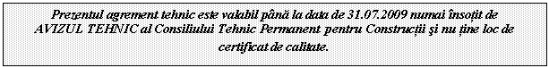 Text Box: Prezentul agrement tehnic este valabil pana la data de 31.07.2009 numai insotit de
AVIZUL TEHNIC al Consiliului Tehnic Permanent pentru Constructii si nu tine loc de certificat de calitate.
