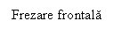 Text Box: Frezare frontala