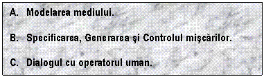 Text Box: A. Modelarea mediului.

B. Specificarea, Generarea si Controlul miscarilor.

C. Dialogul cu operatorul uman.

