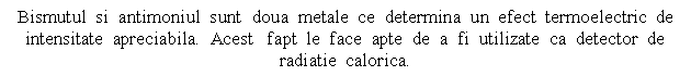 Text Box: Bismutul si antimoniul sunt doua metale ce determina un efect termoelectric de intensitate apreciabila. Acest fapt le face apte de a fi utilizate ca detector de radiatie calorica.