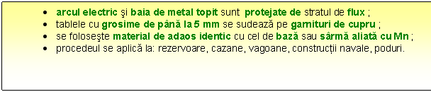 Text Box: . arcul electric si baia de metal topit sunt protejate de stratul de flux ;
. tablele cu grosime de pana la 5 mm se sudeaza pe garnituri de cupru ;
. se foloseste material de adaos identic cu cel de baza sau sarma aliata cu Mn ;
. procedeul se aplica la: rezervoare, cazane, vagoane, constructii navale, poduri.

