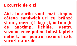 Text Box: Excursia de o zi


Aici, lucrurile sunt mai simple: cateva sandwich-uri cu branza si unt, mere (1 kg) si, in functie de anotimp, lichide. Pentru sezonul rece putem folosi laptele nefiert, iar pentru sezonul cald sucuri naturale.
