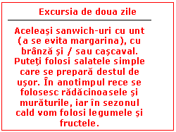 Text Box: Excursia de doua zile


Aceleasi sanwich-uri cu unt (a se evita margarina), cu branza si / sau cascaval. Puteti folosi salatele simple care se prepara destul de usor. In anotimpul rece se folosesc radacinoasele si muraturile, iar in sezonul cald vom folosi legumele si fructele.
