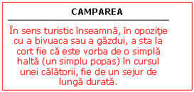 Text Box: CAMPAREA


In sens turistic inseamna, in opozitie cu a bivuaca sau a gazdui, a sta la cort fie ca este vorba de o simpla halta (un simplu popas) in cursul unei calatorii, fie de un sejur de lunga durata.
